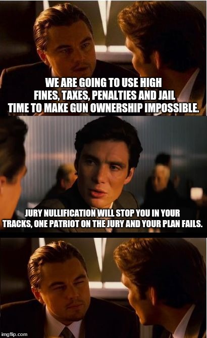 Jury Nullification can hold back anti constitution gun grabbers | WE ARE GOING TO USE HIGH FINES, TAXES, PENALTIES AND JAIL TIME TO MAKE GUN OWNERSHIP IMPOSSIBLE. JURY NULLIFICATION WILL STOP YOU IN YOUR TRACKS, ONE PATRIOT ON THE JURY AND YOUR PLAN FAILS. | image tagged in memes,inception,jury nullification,constitution,2nd amendment | made w/ Imgflip meme maker