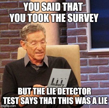 Maury Lie Detector Meme | YOU SAID THAT YOU TOOK THE SURVEY BUT THE LIE DETECTOR TEST SAYS THAT THIS WAS A LIE | image tagged in memes,maury lie detector | made w/ Imgflip meme maker