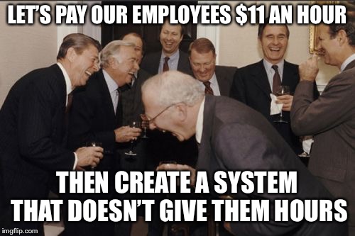 Laughing Men In Suits Meme | LET’S PAY OUR EMPLOYEES $11 AN HOUR THEN CREATE A SYSTEM THAT DOESN’T GIVE THEM HOURS | image tagged in memes,laughing men in suits | made w/ Imgflip meme maker