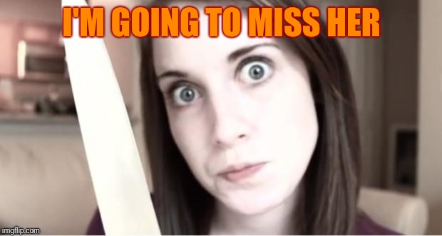 Overly Attached Girlfriend Knife | I'M GOING TO MISS HER | image tagged in overly attached girlfriend knife | made w/ Imgflip meme maker