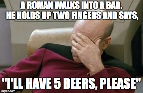 Captain Picard Facepalm Meme | A ROMAN WALKS INTO A BAR. HE HOLDS UP TWO FINGERS AND SAYS, "I'LL HAVE 5 BEERS, PLEASE" | image tagged in memes,captain picard facepalm | made w/ Imgflip meme maker