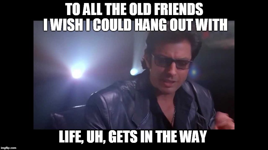 jurassic park ian malcolm | TO ALL THE OLD FRIENDS I WISH I COULD HANG OUT WITH; LIFE, UH, GETS IN THE WAY | image tagged in jurassic park ian malcolm | made w/ Imgflip meme maker