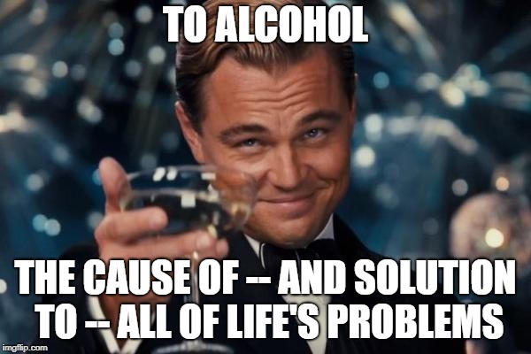 Leonardo Dicaprio Cheers Meme | TO ALCOHOL; THE CAUSE OF -- AND SOLUTION TO -- ALL OF LIFE'S PROBLEMS | image tagged in memes,leonardo dicaprio cheers | made w/ Imgflip meme maker
