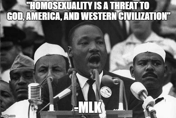 MLK | "HOMOSEXUALITY IS A THREAT TO GOD, AMERICA, AND WESTERN CIVILIZATION"; -MLK | image tagged in mlk,memes | made w/ Imgflip meme maker