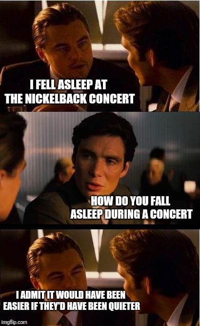 Inception | I FELL ASLEEP AT THE NICKELBACK CONCERT; HOW DO YOU FALL ASLEEP DURING A CONCERT; I ADMIT IT WOULD HAVE BEEN EASIER IF THEY'D HAVE BEEN QUIETER | image tagged in memes,inception | made w/ Imgflip meme maker