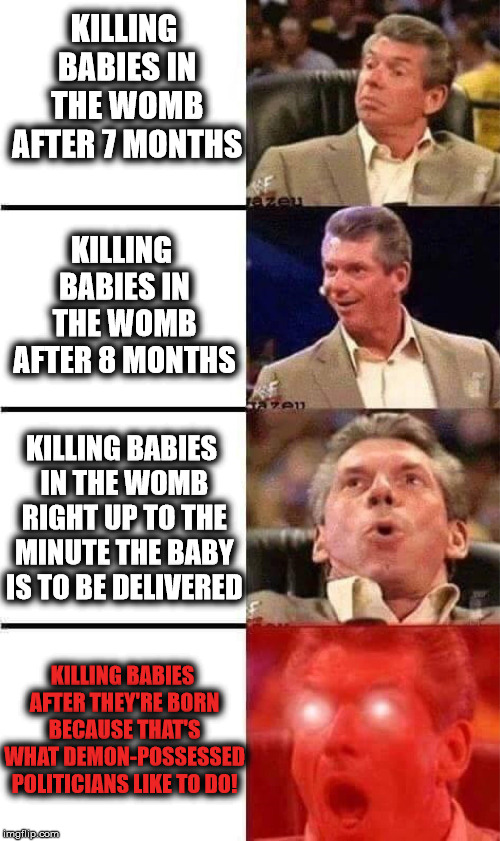 McMahon Reaction - Killing babies is what Demonrats like to do! |  KILLING BABIES IN THE WOMB AFTER 7 MONTHS; KILLING BABIES IN THE WOMB AFTER 8 MONTHS; KILLING BABIES IN THE WOMB RIGHT UP TO THE MINUTE THE BABY IS TO BE DELIVERED; KILLING BABIES AFTER THEY'RE BORN BECAUSE THAT'S WHAT DEMON-POSSESSED POLITICIANS LIKE TO DO! | image tagged in vince mcmahon reaction w/glowing eyes,abortion,abortion is murder,infanticide,pure evil,demonrats | made w/ Imgflip meme maker