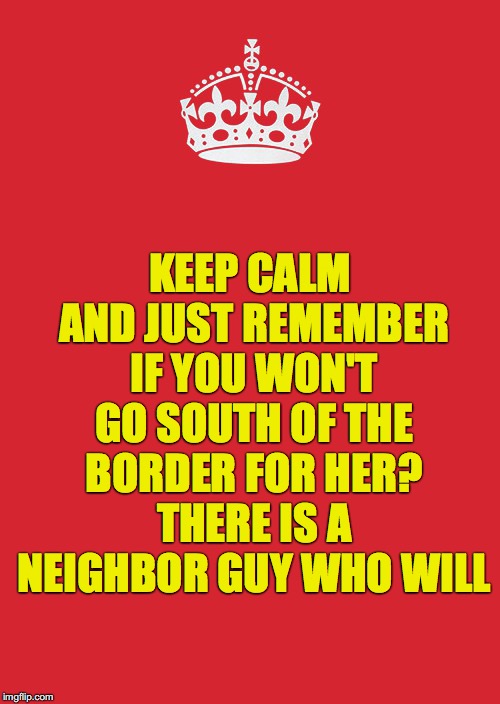 Keep Calm And Carry On Red Meme | KEEP CALM AND JUST REMEMBER IF YOU WON'T GO SOUTH OF THE BORDER FOR HER? THERE IS A NEIGHBOR GUY WHO WILL | image tagged in memes,keep calm and carry on red | made w/ Imgflip meme maker