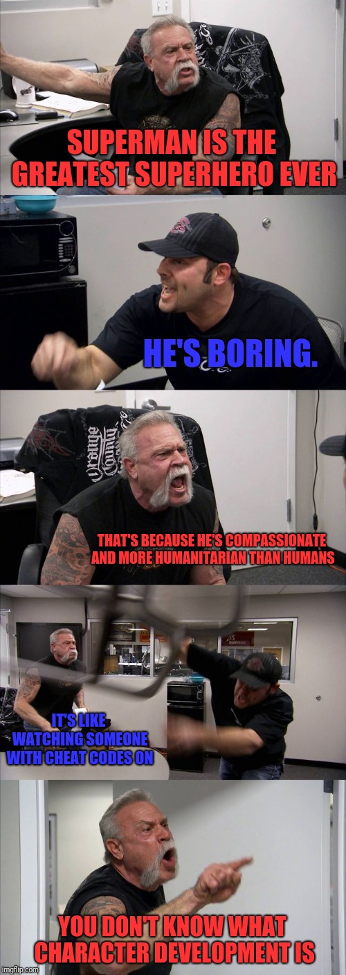 American Chopper Argument Meme | SUPERMAN IS THE GREATEST SUPERHERO EVER; HE'S BORING. THAT'S BECAUSE HE'S COMPASSIONATE AND MORE HUMANITARIAN THAN HUMANS; IT'S LIKE WATCHING SOMEONE WITH CHEAT CODES ON; YOU DON'T KNOW WHAT CHARACTER DEVELOPMENT IS | image tagged in memes,american chopper argument | made w/ Imgflip meme maker