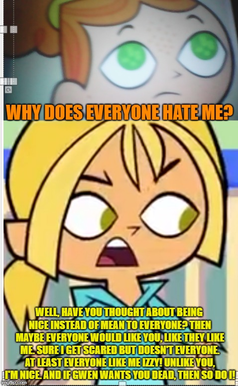 Well hey at least Bridgette is right! | WHY DOES EVERYONE HATE ME? WELL, HAVE YOU THOUGHT ABOUT BEING NICE INSTEAD OF MEAN TO EVERYONE? THEN MAYBE EVERYONE WOULD LIKE YOU, LIKE THEY LIKE ME. SURE I GET SCARED BUT DOESN'T EVERYONE. AT LEAST EVERYONE LIKE ME IZZY! UNLIKE YOU, I'M NICE. AND IF GWEN WANTS YOU DEAD, THEN SO DO I! | image tagged in izzy vs bridgette | made w/ Imgflip meme maker