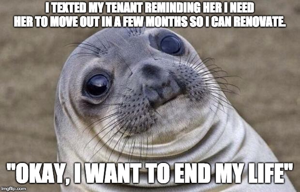 Awkward Seal | I TEXTED MY TENANT REMINDING HER I NEED HER TO MOVE OUT IN A FEW MONTHS SO I CAN RENOVATE. "OKAY, I WANT TO END MY LIFE" | image tagged in awkward seal,AdviceAnimals | made w/ Imgflip meme maker
