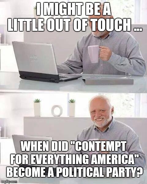 Hide the Pain Harold Meme | I MIGHT BE A LITTLE OUT OF TOUCH ... WHEN DID "CONTEMPT FOR EVERYTHING AMERICA" BECOME A POLITICAL PARTY? | image tagged in memes,hide the pain harold | made w/ Imgflip meme maker