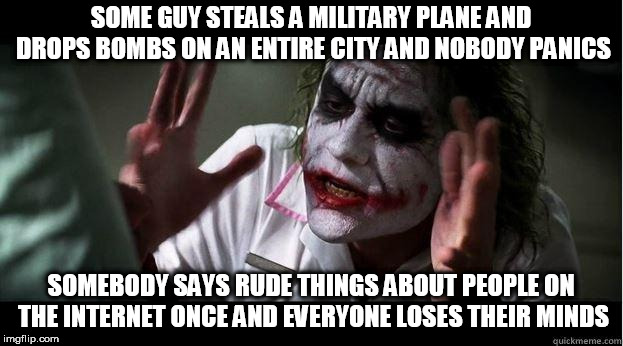 nobody bats an eye | SOME GUY STEALS A MILITARY PLANE AND DROPS BOMBS ON AN ENTIRE CITY AND NOBODY PANICS; SOMEBODY SAYS RUDE THINGS ABOUT PEOPLE ON THE INTERNET ONCE AND EVERYONE LOSES THEIR MINDS | image tagged in nobody bats an eye,terrorism,bombing,trolling,troll,internet troll | made w/ Imgflip meme maker