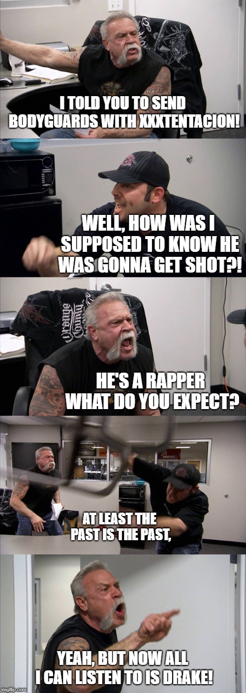 American Chopper Argument Meme | I TOLD YOU TO SEND BODYGUARDS WITH XXXTENTACION! WELL, HOW WAS I SUPPOSED TO KNOW HE WAS GONNA GET SHOT?! HE'S A RAPPER WHAT DO YOU EXPECT? AT LEAST THE PAST IS THE PAST, YEAH, BUT NOW ALL I CAN LISTEN TO IS DRAKE! | image tagged in memes,american chopper argument | made w/ Imgflip meme maker