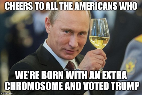 Putin Cheers | CHEERS TO ALL THE AMERICANS WHO; WE’RE BORN WITH AN EXTRA CHROMOSOME AND VOTED TRUMP | image tagged in putin cheers | made w/ Imgflip meme maker