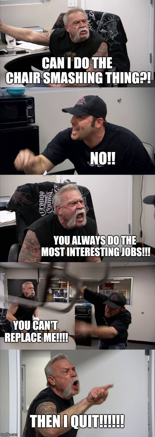 American Chopper Argument Meme | CAN I DO THE CHAIR SMASHING THING?! NO!! YOU ALWAYS DO THE MOST INTERESTING JOBS!!! YOU CAN'T REPLACE ME!!!! THEN I QUIT!!!!!! | image tagged in memes,american chopper argument | made w/ Imgflip meme maker