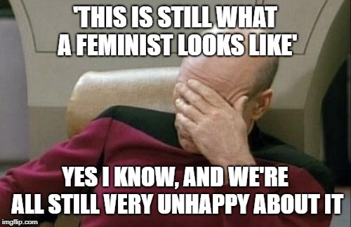 Captain Picard Facepalm Meme | 'THIS IS STILL WHAT A FEMINIST LOOKS LIKE' YES I KNOW, AND WE'RE ALL STILL VERY UNHAPPY ABOUT IT | image tagged in memes,captain picard facepalm | made w/ Imgflip meme maker