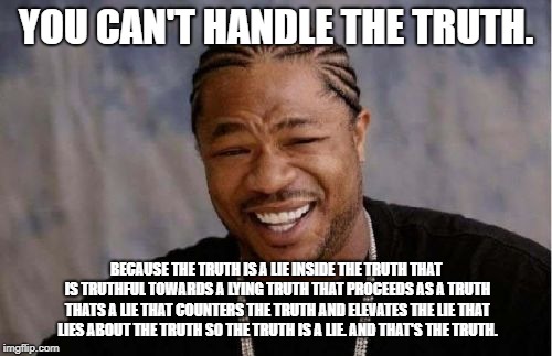 i question my life choices. | YOU CAN'T HANDLE THE TRUTH. BECAUSE THE TRUTH IS A LIE INSIDE THE TRUTH THAT IS TRUTHFUL TOWARDS A LYING TRUTH THAT PROCEEDS AS A TRUTH THATS A LIE THAT COUNTERS THE TRUTH AND ELEVATES THE LIE THAT LIES ABOUT THE TRUTH SO THE TRUTH IS A LIE. AND THAT'S THE TRUTH. | image tagged in memes,yo dawg heard you,lies,truth | made w/ Imgflip meme maker