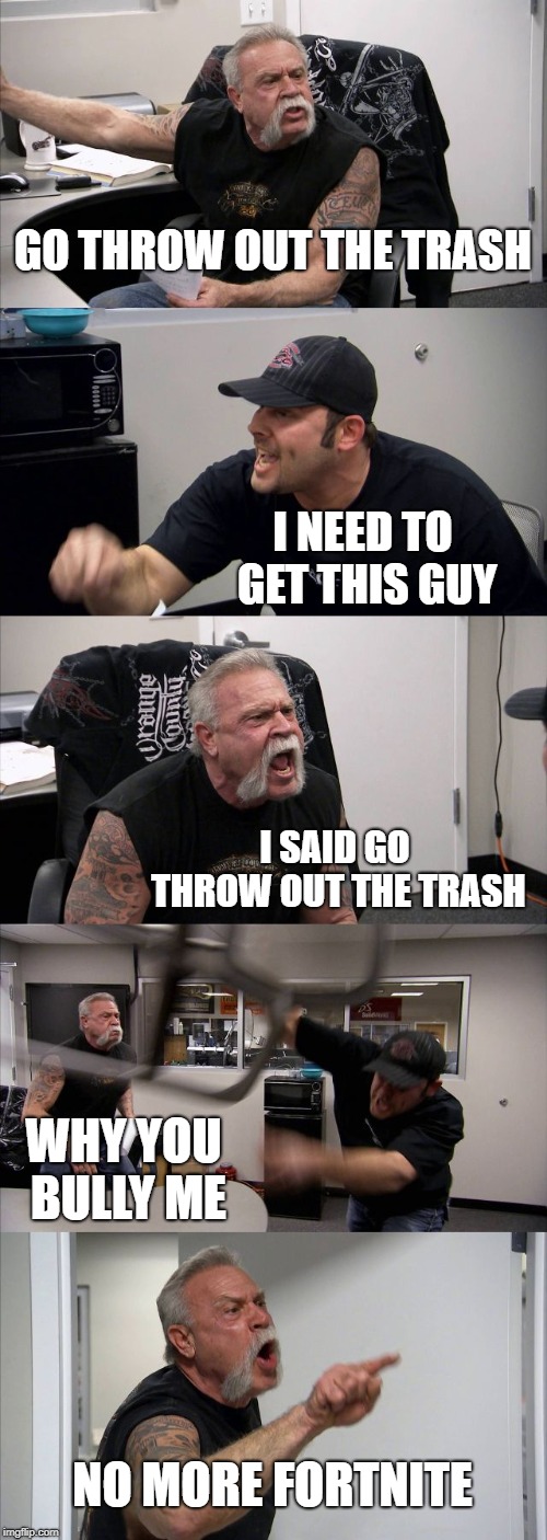 American Chopper Argument | GO THROW OUT THE TRASH; I NEED TO GET THIS GUY; I SAID GO THROW OUT THE TRASH; WHY YOU BULLY ME; NO MORE FORTNITE | image tagged in memes,american chopper argument | made w/ Imgflip meme maker