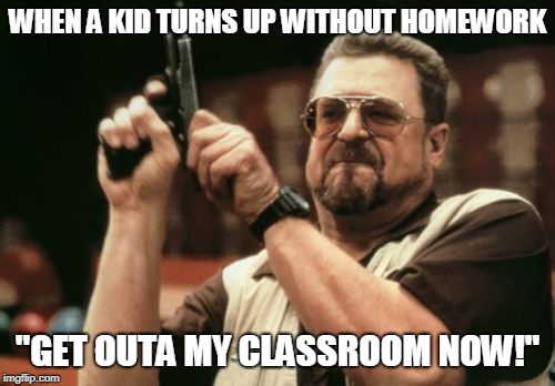 Am I The Only One Around Here Meme | WHEN A KID TURNS UP WITHOUT
HOMEWORK; "GET OUTA MY CLASSROOM NOW!" | image tagged in memes,am i the only one around here | made w/ Imgflip meme maker
