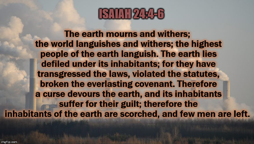 Teachings From My Bible  | The earth mourns and withers; the world languishes and withers; the highest people of the earth languish. The earth lies defiled under its inhabitants; for they have transgressed the laws, violated the statutes, broken the everlasting covenant. Therefore a curse devours the earth, and its inhabitants suffer for their guilt; therefore the inhabitants of the earth are scorched, and few men are left. ISAIAH 24:4-6 | image tagged in globalwarming,climatechange,christian,liberal,trump | made w/ Imgflip meme maker