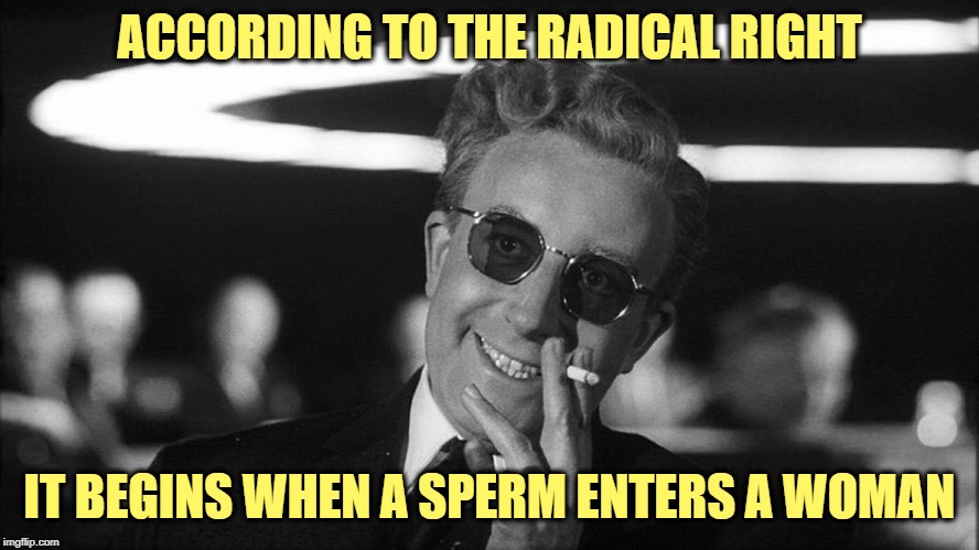 Doctor Strangelove says... | ACCORDING TO THE RADICAL RIGHT IT BEGINS WHEN A SPERM ENTERS A WOMAN | made w/ Imgflip meme maker