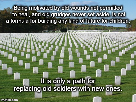 Being motivated by old wounds not permitted to heal, and old grudges never set aside, is not a formula for building any kind of future for children. It is only a path for replacing old soldiers with new ones. | image tagged in war,memorial,fallen soldiers,young soldiers,future | made w/ Imgflip meme maker