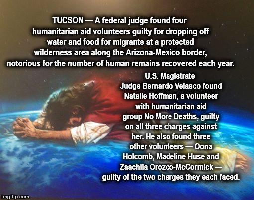 What Have We Become? | U.S. Magistrate Judge Bernardo Velasco found Natalie Hoffman, a volunteer with humanitarian aid group No More Deaths, guilty on all three charges against her. He also found three other volunteers — Oona Holcomb, Madeline Huse and Zaachila Orozco-McCormick — guilty of the two charges they each faced. TUCSON — A federal judge found four humanitarian aid volunteers guilty for dropping off water and food for migrants at a protected wilderness area along the Arizona-Mexico border, notorious for the number of human remains recovered each year. | image tagged in christian,bible,migrants,shameonamerica,trump | made w/ Imgflip meme maker