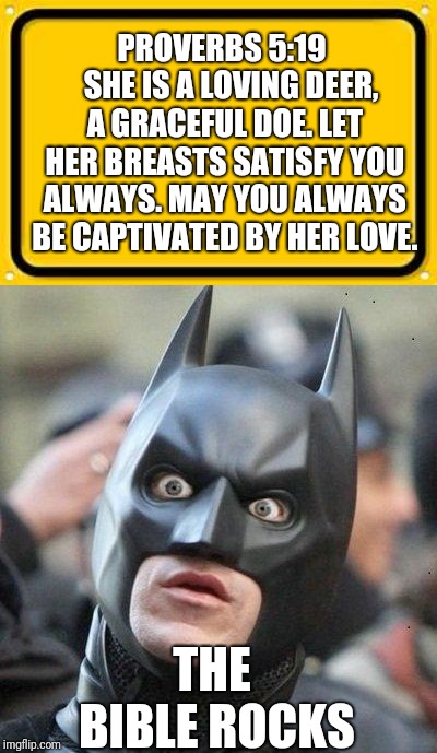 PROVERBS 5:19 

SHE IS A LOVING DEER, A GRACEFUL DOE. LET HER BREASTS SATISFY YOU ALWAYS. MAY YOU ALWAYS BE CAPTIVATED BY HER LOVE. THE BIBLE ROCKS | image tagged in memes,blank yellow sign,shocked batman | made w/ Imgflip meme maker