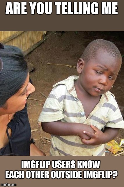 Why nobody told me? Why nobody talk to me? Why fi? | ARE YOU TELLING ME; IMGFLIP USERS KNOW EACH OTHER OUTSIDE IMGFLIP? | image tagged in memes,third world skeptical kid | made w/ Imgflip meme maker
