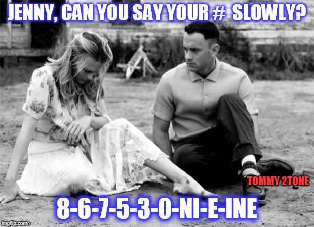 Jenny, i got your number  | TOMMY 2TONE | image tagged in forrest gump,forrest gump and jenny | made w/ Imgflip meme maker