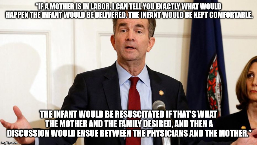 Northam On Late Term Abortion | “IF A MOTHER IS IN LABOR, I CAN TELL YOU EXACTLY WHAT WOULD HAPPEN THE INFANT WOULD BE DELIVERED. THE INFANT WOULD BE KEPT COMFORTABLE. THE INFANT WOULD BE RESUSCITATED IF THAT’S WHAT THE MOTHER AND THE FAMILY DESIRED, AND THEN A DISCUSSION WOULD ENSUE BETWEEN THE PHYSICIANS AND THE MOTHER.” | image tagged in abortion,ralph northam,virginia,democrat | made w/ Imgflip meme maker