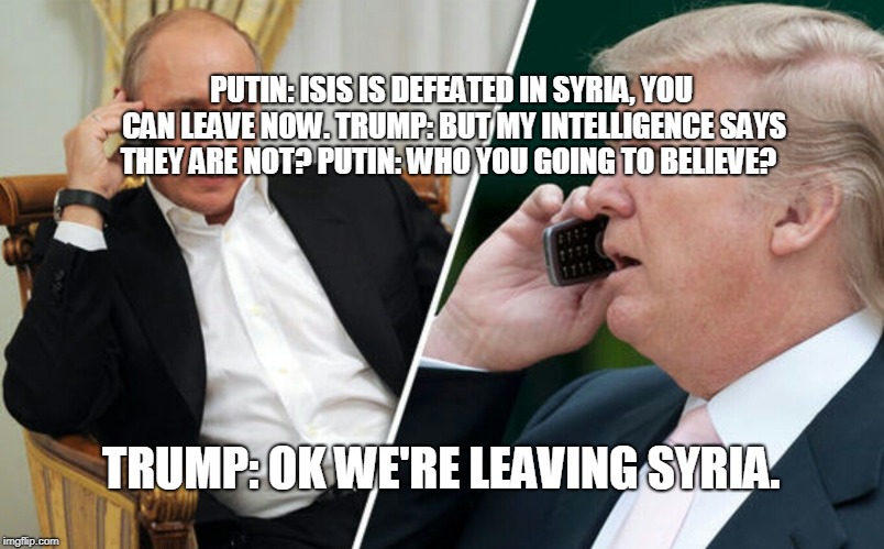 Putin/Trump phone call | PUTIN: ISIS IS DEFEATED IN SYRIA, YOU CAN LEAVE NOW.
TRUMP: BUT MY INTELLIGENCE SAYS THEY ARE NOT?
PUTIN: WHO YOU GOING TO BELIEVE? TRUMP: OK WE'RE LEAVING SYRIA. | image tagged in putin/trump phone call | made w/ Imgflip meme maker