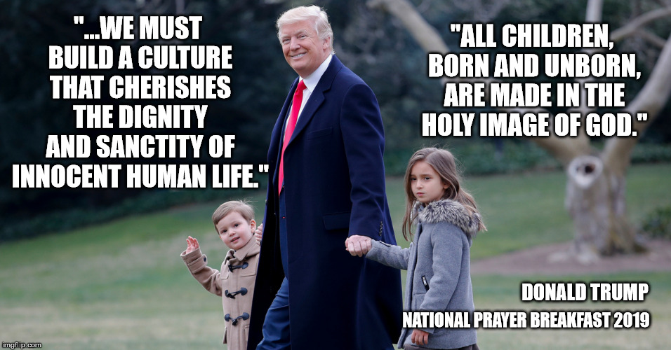 I wish he would take a clear stand on issues! | "ALL CHILDREN, BORN AND UNBORN, ARE MADE IN THE HOLY IMAGE OF GOD."; "...WE MUST BUILD A CULTURE THAT CHERISHES THE DIGNITY AND SANCTITY OF INNOCENT HUMAN LIFE."; DONALD TRUMP; NATIONAL PRAYER BREAKFAST
2019 | image tagged in pro life,right to life,sanctity,donald trump,maga | made w/ Imgflip meme maker