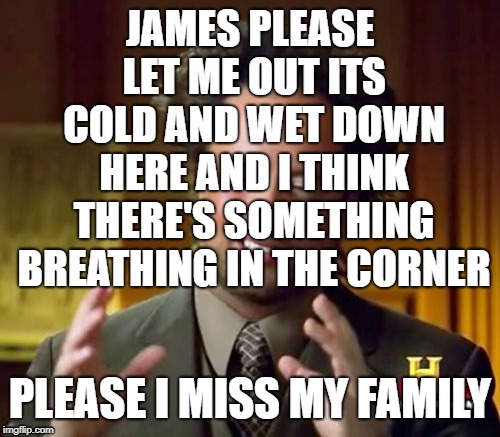 Ancient Aliens Meme | JAMES PLEASE LET ME OUT ITS COLD AND WET DOWN HERE AND I THINK THERE'S SOMETHING BREATHING IN THE CORNER; PLEASE I MISS MY FAMILY | image tagged in memes,ancient aliens | made w/ Imgflip meme maker