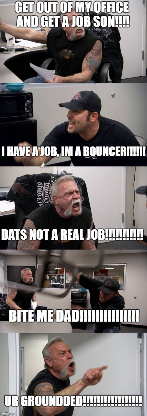 American Chopper Argument Meme | GET OUT OF MY OFFICE AND GET A JOB SON!!!! I HAVE A JOB, IM A BOUNCER!!!!!! DATS NOT A REAL JOB!!!!!!!!!!! BITE ME DAD!!!!!!!!!!!!!!! UR GROUNDDED!!!!!!!!!!!!!!!!! | image tagged in memes,american chopper argument | made w/ Imgflip meme maker