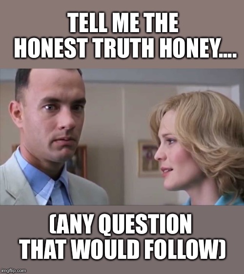 Forrest gump week Feb 10th-16th (A CravenMoordik event) | TELL ME THE HONEST TRUTH HONEY.... (ANY QUESTION THAT WOULD FOLLOW) | image tagged in forrest gump | made w/ Imgflip meme maker