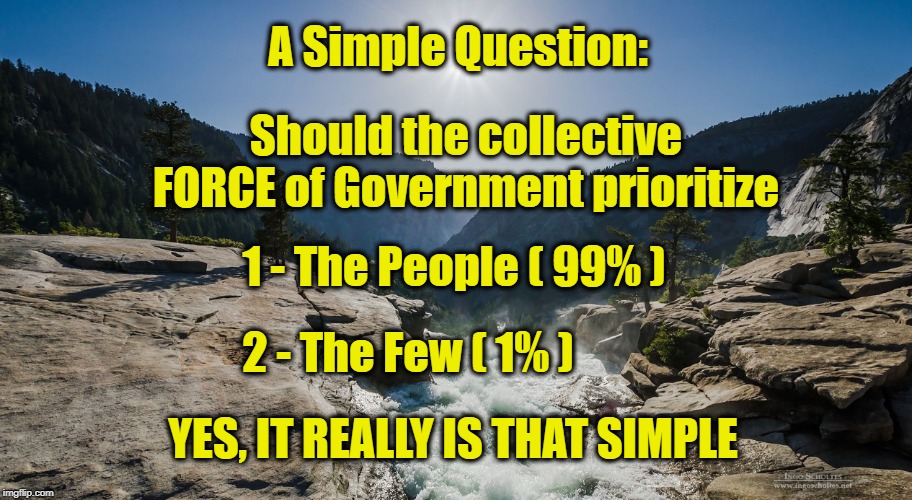 Simple Question of Priority | A Simple Question:; Should the collective FORCE of Government prioritize; 1 - The People ( 99% ); 2 - The Few ( 1% ); YES, IT REALLY IS THAT SIMPLE | image tagged in yosemite waterfall,99,1 | made w/ Imgflip meme maker