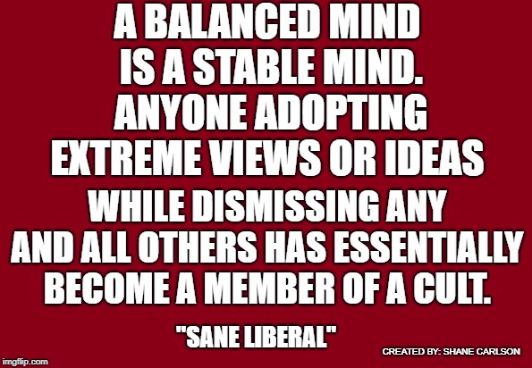 Recognizing the radical ideologies of both the left and the right will set you on a path towards real solutions.  | A BALANCED MIND IS A STABLE MIND. ANYONE ADOPTING EXTREME VIEWS OR IDEAS; WHILE DISMISSING ANY AND ALL OTHERS HAS ESSENTIALLY BECOME A MEMBER OF A CULT. "SANE LIBERAL"; CREATED BY: SHANE CARLSON | image tagged in red background,sane liberal,cult mentality,radical beliefs,theories versus science,unstable minds | made w/ Imgflip meme maker