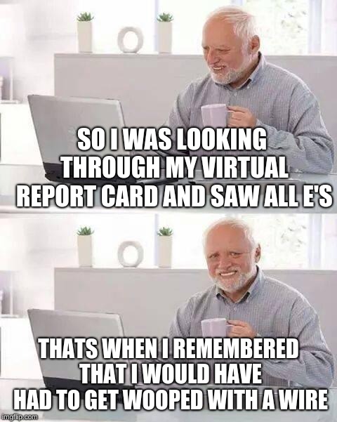 Hide the Pain Harold | SO I WAS LOOKING THROUGH MY VIRTUAL REPORT CARD AND SAW ALL E'S; THATS WHEN I REMEMBERED THAT I WOULD HAVE HAD TO GET WOOPED WITH A WIRE | image tagged in memes,hide the pain harold | made w/ Imgflip meme maker