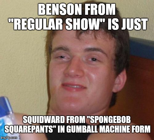 I mean, think about it. They both have bulbous heads and skinny arms and legs.  | BENSON FROM "REGULAR SHOW" IS JUST; SQUIDWARD FROM "SPONGEBOB SQUAREPANTS" IN GUMBALL MACHINE FORM | image tagged in memes,10 guy,regular show,benson dunwoody,squidward | made w/ Imgflip meme maker
