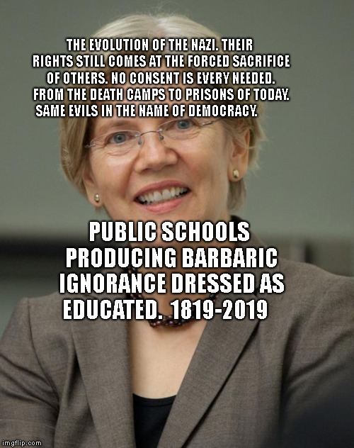 Elizabeth Warren | THE EVOLUTION OF THE NAZI. THEIR RIGHTS STILL COMES AT THE FORCED SACRIFICE OF OTHERS. NO CONSENT IS EVERY NEEDED. FROM THE DEATH CAMPS TO PRISONS OF TODAY.  SAME EVILS IN THE NAME OF DEMOCRACY. PUBLIC SCHOOLS PRODUCING BARBARIC IGNORANCE DRESSED AS EDUCATED.  1819-2019 | image tagged in elizabeth warren | made w/ Imgflip meme maker