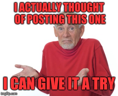 Old Man Shrugging | I ACTUALLY THOUGHT OF POSTING THIS ONE I CAN GIVE IT A TRY | image tagged in old man shrugging | made w/ Imgflip meme maker