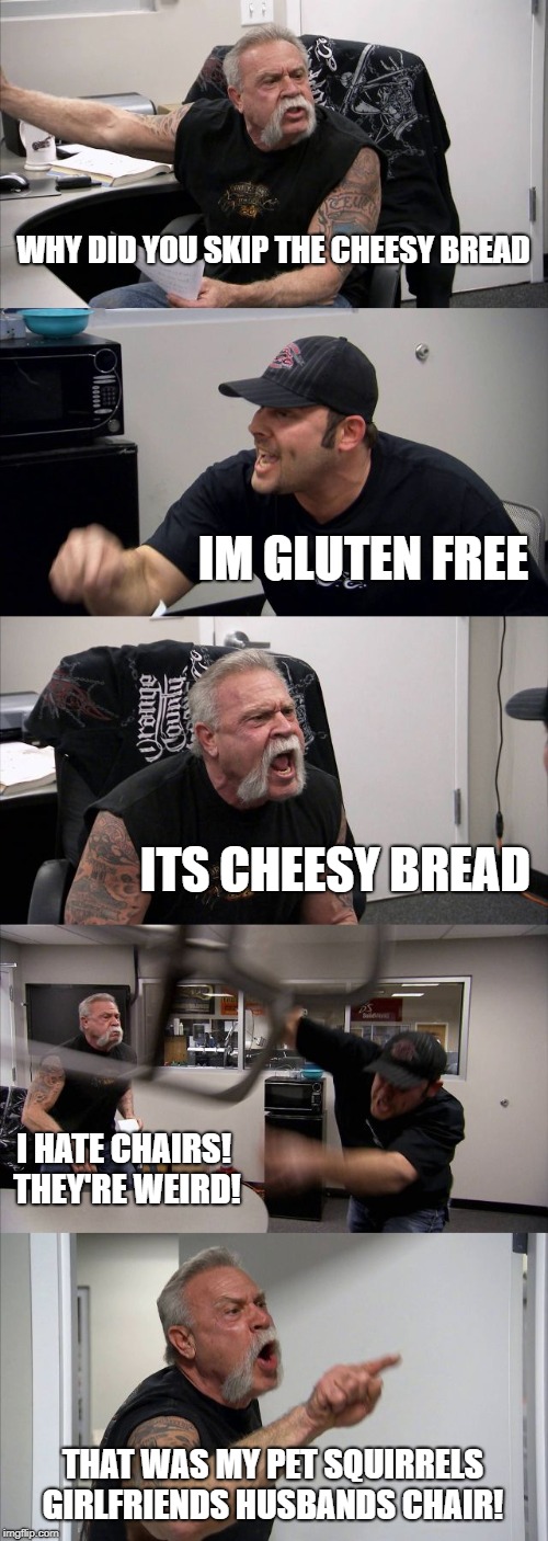 American Chopper Argument | WHY DID YOU SKIP THE CHEESY BREAD; IM GLUTEN FREE; ITS CHEESY BREAD; I HATE CHAIRS! THEY'RE WEIRD! THAT WAS MY PET SQUIRRELS GIRLFRIENDS HUSBANDS CHAIR! | image tagged in memes,american chopper argument | made w/ Imgflip meme maker