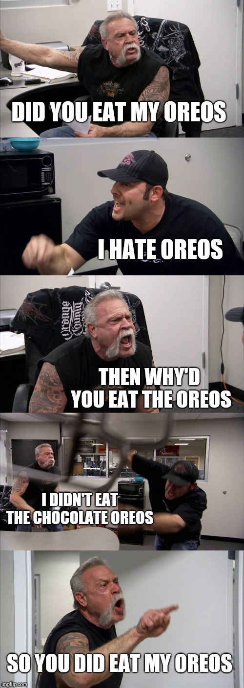 American Chopper Argument | DID YOU EAT MY OREOS; I HATE OREOS; THEN WHY'D YOU EAT THE OREOS; I DIDN'T EAT THE CHOCOLATE OREOS; SO YOU DID EAT MY OREOS | image tagged in memes,american chopper argument | made w/ Imgflip meme maker