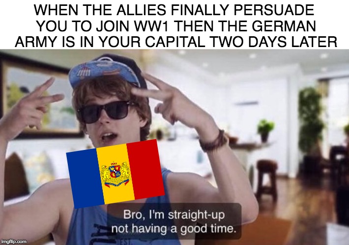 bro, I'm straight-up not having a good time. | WHEN THE ALLIES FINALLY PERSUADE YOU TO JOIN WW1 THEN THE GERMAN ARMY IS IN YOUR CAPITAL TWO DAYS LATER | image tagged in bro i'm straight-up not having a good time | made w/ Imgflip meme maker