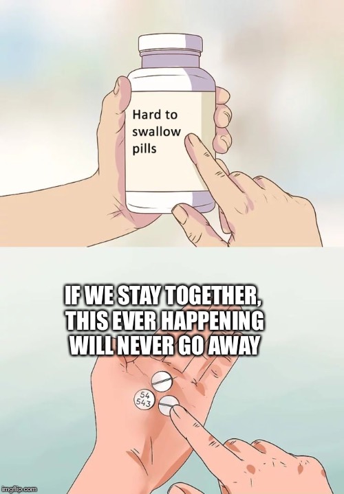 Hard To Swallow Pills Meme | IF WE STAY TOGETHER, THIS EVER HAPPENING WILL NEVER GO AWAY | image tagged in memes,hard to swallow pills | made w/ Imgflip meme maker