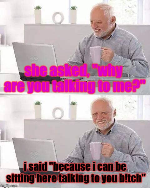 Hide the Pain Harold | she asked, "why are you talking to me?"; i said "because i can be sitting here talking to you b!tch" | image tagged in memes,hide the pain harold | made w/ Imgflip meme maker
