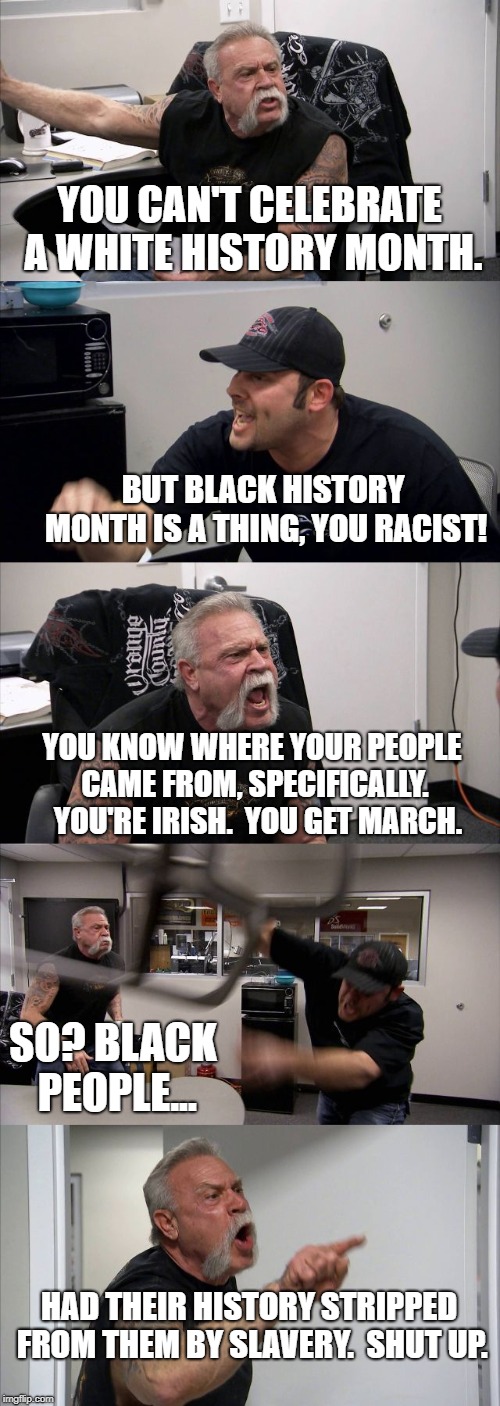 Africa is not a country. | YOU CAN'T CELEBRATE A WHITE HISTORY MONTH. BUT BLACK HISTORY MONTH IS A THING, YOU RACIST! YOU KNOW WHERE YOUR PEOPLE CAME FROM, SPECIFICALLY.  YOU'RE IRISH.  YOU GET MARCH. SO? BLACK PEOPLE... HAD THEIR HISTORY STRIPPED FROM THEM BY SLAVERY.  SHUT UP. | image tagged in memes,american chopper argument | made w/ Imgflip meme maker