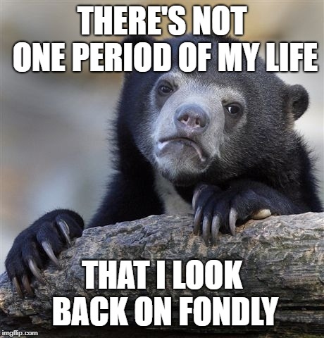 Confession Bear Meme | THERE'S NOT ONE PERIOD OF MY LIFE; THAT I LOOK BACK ON FONDLY | image tagged in memes,confession bear,AdviceAnimals | made w/ Imgflip meme maker