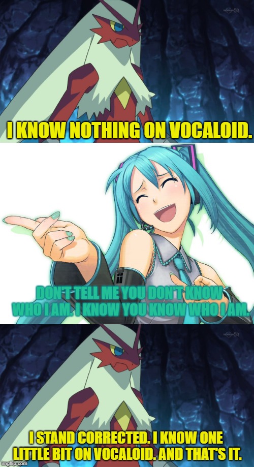 I know one thing. And that's it. But I know more on some anime than vocaloid. | I KNOW NOTHING ON VOCALOID. DON'T TELL ME YOU DON'T KNOW WHO I AM. I KNOW YOU KNOW WHO I AM. I STAND CORRECTED. I KNOW ONE LITTLE BIT ON VOCALOID. AND THAT'S IT. | image tagged in hatsune miku,blaze the blaziken,vocaloid | made w/ Imgflip meme maker